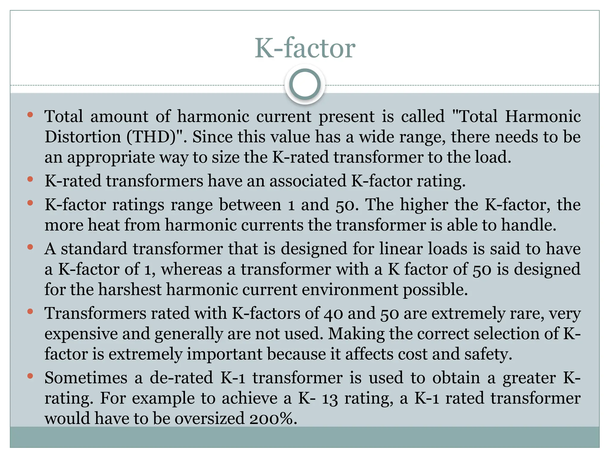 K-factor
 Total amount of harmonic current present is called "Total Harmonic
Distortion (THD)". Since this value has a wide range, there needs to be
an appropriate way to size the K-rated transformer to the load.
 K-rated transformers have an associated K-factor rating.
 K-factor ratings range between 1 and 50. The higher the K-factor, the
more heat from harmonic currents the transformer is able to handle.
 A standard transformer that is designed for linear loads is said to have
a K-factor of 1, whereas a transformer with a K factor of 50 is designed
for the harshest harmonic current environment possible.
 Transformers rated with K-factors of 40 and 50 are extremely rare, very
expensive and generally are not used. Making the correct selection of K-
factor is extremely important because it affects cost and safety.
 Sometimes a de-rated K-1 transformer is used to obtain a greater K-
rating. For example to achieve a K- 13 rating, a K-1 rated transformer
would have to be oversized 200%.
 