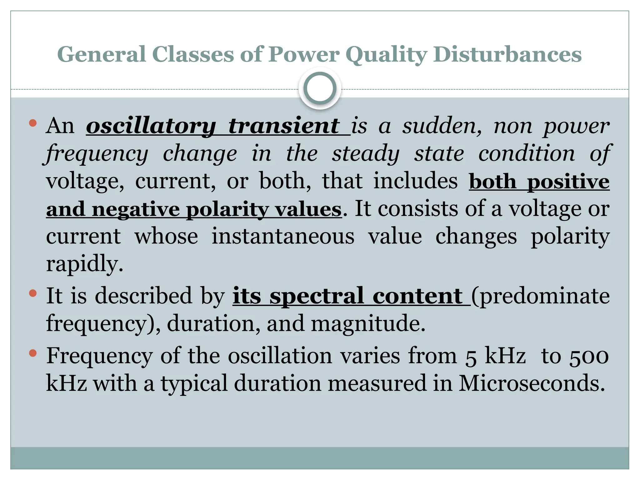 General Classes of Power Quality Disturbances
 An oscillatory transient is a sudden, non power
frequency change in the steady state condition of
voltage, current, or both, that includes both positive
and negative polarity values. It consists of a voltage or
current whose instantaneous value changes polarity
rapidly.
 It is described by its spectral content (predominate
frequency), duration, and magnitude.
 Frequency of the oscillation varies from 5 kHz to 500
kHz with a typical duration measured in Microseconds.
 