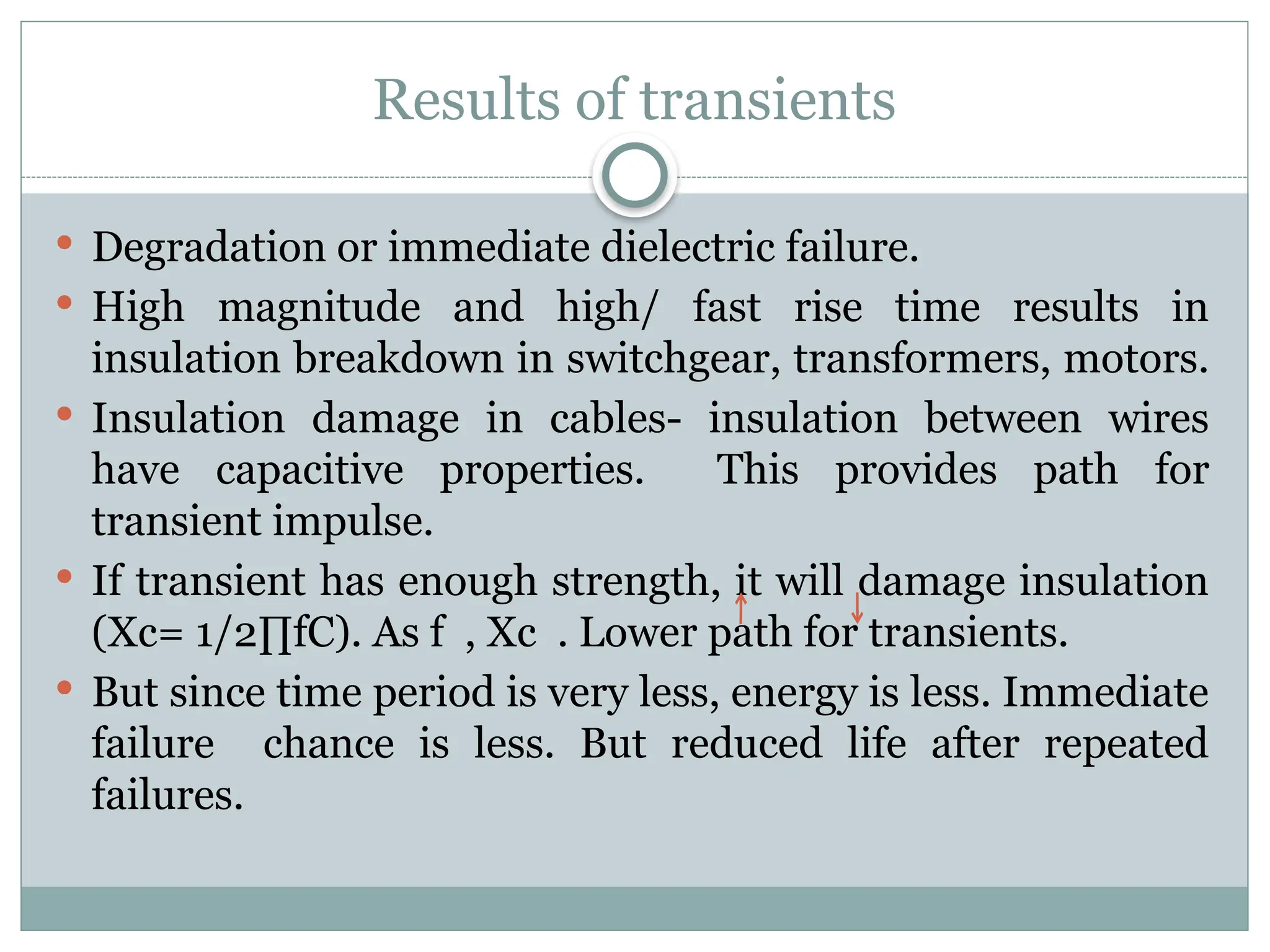 Results of transients
 Degradation or immediate dielectric failure.
 High magnitude and high/ fast rise time results in
insulation breakdown in switchgear, transformers, motors.
 Insulation damage in cables- insulation between wires
have capacitive properties. This provides path for
transient impulse.
 If transient has enough strength, it will damage insulation
(Xc= 1/2∏fC). As f , Xc . Lower path for transients.
 But since time period is very less, energy is less. Immediate
failure chance is less. But reduced life after repeated
failures.
 