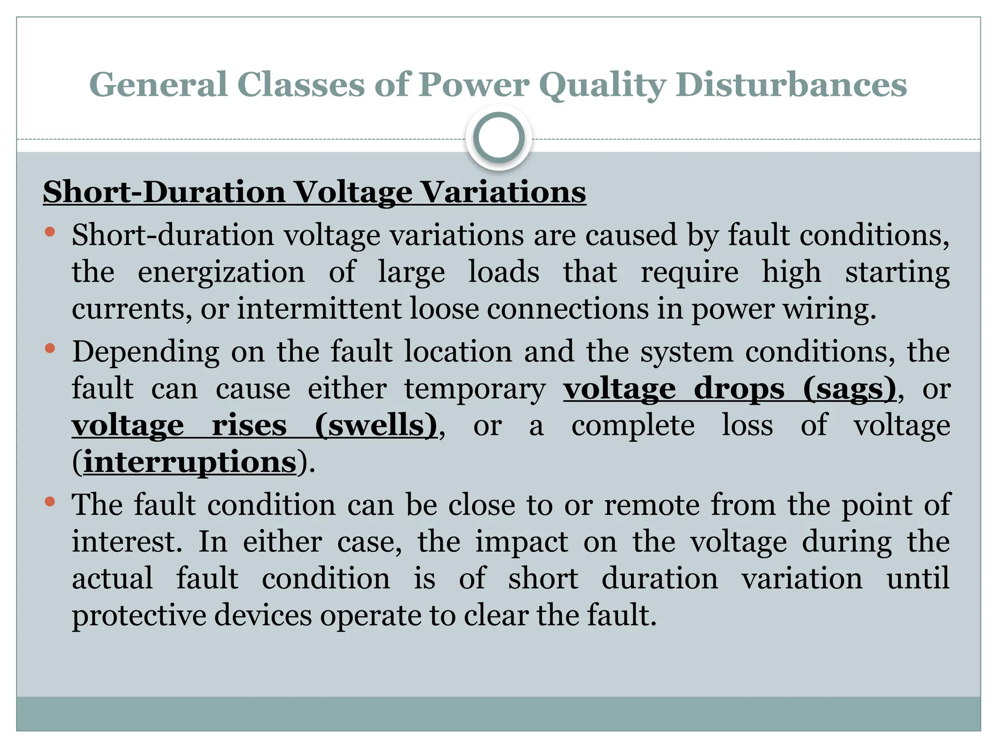 General Classes of Power Quality Disturbances
Short-Duration Voltage Variations
 Short-duration voltage variations are caused by fault conditions,
the energization of large loads that require high starting
currents, or intermittent loose connections in power wiring.
 Depending on the fault location and the system conditions, the
fault can cause either temporary voltage drops (sags), or
voltage rises (swells), or a complete loss of voltage
(interruptions).
 The fault condition can be close to or remote from the point of
interest. In either case, the impact on the voltage during the
actual fault condition is of short duration variation until
protective devices operate to clear the fault.
 