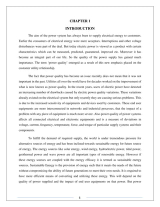 1
CHAPTER 1
INTRODUCTION
The aim of the power system has always been to supply electrical energy to customers.
Earlier the consumers of electrical energy were mere acceptors. Interruptions and other voltage
disturbances were part of the deal. But today electric power is viewed as a product with certain
characteristics which can be measured, predicted, guaranteed, improved etc. Moreover it has
become an integral part of our life. So the quality of the power supply has gained much
importance. The term ‘power quality’ emerged as a result of this new emphasis placed on the
customer utility relationship.
The fact that power quality has become an issue recently does not mean that it was not
important in the past. Utilities all over the world have for decades worked on the improvement of
what is now known as power quality. In the recent years, users of electric power have detected
an increasing number of drawbacks caused by electric power quality variations. These variations
already existed on the electrical system but only recently they are causing serious problems. This
is due to the increased sensitivity of equipments and devices used by customers. These end user
equipments are more interconnected in networks and industrial processes, that the impact of a
problem with any piece of equipment is much more severe. Also power quality of power systems
affects all connected electrical and electronic equipments and is a measure of deviations in
voltage, current, frequency, temperature, force, and torque of particular supply systems and their
components.
To fulfill the demand of required supply, the world is under tremendous pressure for
alternative sources of energy and has been inclined towards sustainable energy for future source
of energy. The energy sources like solar energy, wind energy, hydroelectric power, tidal power,
geothermal power and wave power are all important types of renewable energy. However if
these energy sources are coupled with the energy efficacy it is termed as sustainable energy
sources. Sustainable Energy is the provision of energy such that it meets the needs of the future
without compromising the ability of future generations to meet their own needs. It is required to
have more efficient means of converting and utilizing these energy. This will depend on the
quality of power supplied and the impact of end user equipments on that power. But power
 