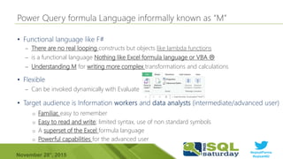 #sqlsatParma
#sqlsat462November 28°, 2015
•
– There are no real looping constructs but objects like lambda functions
– is a functional language Nothing like Excel formula language or VBA 
– Understanding M for writing more complex transformations and calculations
•
– Can be invoked dynamically with Evaluate
•
o Familiar, easy to remember
o Easy to read and write; limited syntax, use of non standard symbols
o A superset of the Excel formula language
o Powerful capabilities for the advanced user
 