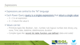 #sqlsatParma
#sqlsat462November 28°, 2015
•
•
– 3 + 3 is an expression
– 3 + 3 return the value 6
•
– Primitives types like: Boolean , text , number, null, logical, number, text, binary, any,
none, Time, date, datetime, datetimezone, duration
– Complex types like: record, list, table, function, user defined, (data and code)!
 