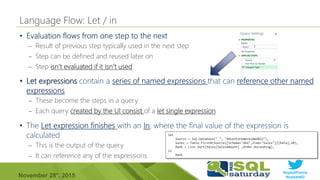 #sqlsatParma
#sqlsat462November 28°, 2015
•
– Result of previous step typically used in the next step
– Step can be defined and reused later on
– Step isn’t evaluated if it isn’t used
let
Source = Sql.Database(".", "AdventureWorksDW2012"),
Sales = Table.FirstN(Source{[Schema="dbo",Item="Sales"]}[Data],10),
Rank = List.Sort(Sales[SalesAmount] ,Order.Ascending),
in
Rank
•
– These become the steps in a query
– Each query created by the UI consist of a let single expression
•
– This is the output of the query
– It can reference any of the expressions
 