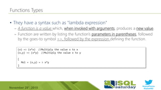 #sqlsatParma
#sqlsat462November 28°, 2015
•
– A function is a value which, when invoked with arguments, produces a new value.
– Function are written by listing the function’s parameters in parentheses, followed
by the goes-to symbol =>, followed by the expression defining the function.
(x) => (x*x) //Multiply the value x to x
(x,y) => (x*y) //Multiply the value x to y
[
Mol = (x,y) = > x*y
]
 