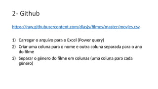 2- Github
https://raw.githubusercontent.com/diasjs/filmes/master/movies.csv
1) Carregar o arquivo para o Excel (Power query)
2) Criar uma coluna para o nome e outra coluna separada para o ano
do filme
3) Separar o gênero do filme em colunas (uma coluna para cada
gênero)
 