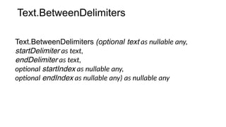 Text.BetweenDelimiters
Text.BetweenDelimiters (optional text as nullable any,
startDelimiter as text,
endDelimiter as text,
optional startIndex as nullable any,
optional endIndex as nullable any) as nullable any
 