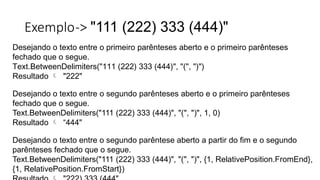 Exemplo-> "111 (222) 333 (444)"
Desejando o texto entre o primeiro parênteses aberto e o primeiro parênteses
fechado que o segue.
Text.BetweenDelimiters("111 (222) 333 (444)", "(", ")")
Resultado  "222"
Desejando o texto entre o segundo parênteses aberto e o primeiro parênteses
fechado que o segue.
Text.BetweenDelimiters("111 (222) 333 (444)", "(", ")", 1, 0)
Resultado  “444"
Desejando o texto entre o segundo parêntese aberto a partir do fim e o segundo
parênteses fechado que o segue.
Text.BetweenDelimiters("111 (222) 333 (444)", "(", ")", {1, RelativePosition.FromEnd},
{1, RelativePosition.FromStart})
 