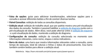 • Faixa de opções: guias para adicionar transformações, selecionar opções para a
consulta e acessar diferentes botões a fim de concluir diversas tarefas.
• Painel Consultas: exibição de todas as consultas disponíveis.
• Exibição atual: exibição de trabalho atual, que por padrão mostra uma pré-visualização
dos dados da consulta. Também é possível habilitar a exibição de diagrama junto com a
pré-visualização de dados. Além disso, você pode alternar entre a exibição de esquema
e a pré-visualização de dados, mantendo a exibição de diagrama.
• Configurações de consulta: exibição da consulta selecionada no momento com
informações relevantes, como nome, etapas e vários indicadores.
• Barra de status: uma barra que mostra informações relevantes sobre a consulta, como
tempo de execução, total de colunas e linhas e status de processamento. Essa barra
também contém botões para alterar a exibição atual.
Referência: https://learn.microsoft.com/pt-br/power-query/power-query-ui
 
