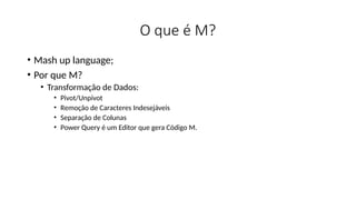 O que é M?
• Mash up language;
• Por que M?
• Transformação de Dados:
• Pivot/Unpivot
• Remoção de Caracteres Indesejáveis
• Separação de Colunas
• Power Query é um Editor que gera Código M.
 