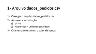 1- Arquivo dados_pedidos.csv
1) Carregar o arquivo dados_pedidos.csv
2) Arrumar a formatação:
1) UTF-8
2) Alterar Tipo > Utilizando Localidade
3) Criar uma coluna com o valor da venda
 