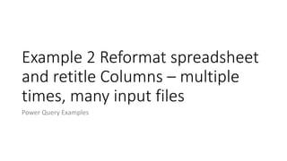 Example 2 Reformat spreadsheet
and retitle Columns – multiple
times, many input files
Power Query Examples
 