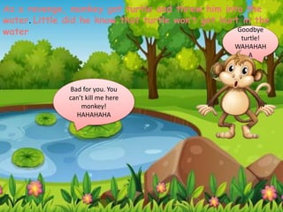As a revenge, monkey got turtle and threw him into the
water. Little did he know that turtle won’t get hurt in the
water Goodbye
turtle!
WAHAHAH
A
Bad for you. You
can’t kill me here
monkey!
HAHAHAHA
 