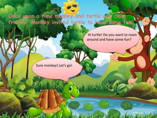 Hi turtle! Do you want to roam
around and have some fun?
Sure monkey! Let’s go!
Once upon a time monkey and turtle are close
friends. Monkey invited turtle to have some fun.
 