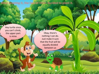 After planting it, the two of them decided to plant it.
Hey turtle since
you can’t climb,
the upper part
is mine
Okay, there’s
nothing I can do.
Just make it sure
that the fruit will be
equally divided
between us
 
