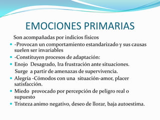 EMOCIONES PRIMARIAS
Son acompañadas por indicios físicos
 -Provocan un comportamiento estandarizado y sus causas
suelen ser invariables
 -Constituyen procesos de adaptación:
 Enojo Desagrado, Ira frustración ante situaciones.
Surge a partir de amenazas de supervivencia.
 Alegría -Cómodos con una situación-amor, placer
satisfacción.
 Miedo provocado por percepción de peligro real o
supuesto
 Tristeza animo negativo, deseo de llorar, baja autoestima.
 