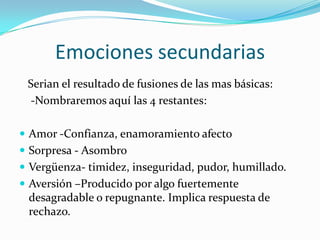 Emociones secundarias
Serian el resultado de fusiones de las mas básicas:
-Nombraremos aquí las 4 restantes:
 Amor -Confianza, enamoramiento afecto
 Sorpresa - Asombro
 Vergüenza- timidez, inseguridad, pudor, humillado.
 Aversión –Producido por algo fuertemente
desagradable o repugnante. Implica respuesta de
rechazo.
 