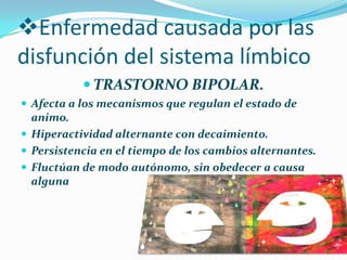 Enfermedad causada por las
disfunción del sistema límbico
 TRASTORNO BIPOLAR.
 Afecta a los mecanismos que regulan el estado de
animo.
 Hiperactividad alternante con decaimiento.
 Persistencia en el tiempo de los cambios alternantes.
 Fluctúan de modo autónomo, sin obedecer a causa
alguna
 