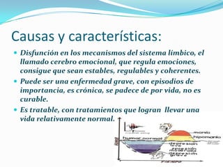 Causas y características:
 Disfunción en los mecanismos del sistema límbico, el
llamado cerebro emocional, que regula emociones,
consigue que sean estables, regulables y coherentes.
 Puede ser una enfermedad grave, con episodios de
importancia, es crónica, se padece de por vida, no es
curable.
 Es tratable, con tratamientos que logran llevar una
vida relativamente normal.
 