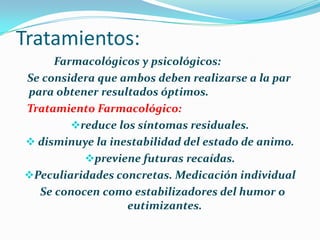 Tratamientos:
Farmacológicos y psicológicos:
Se considera que ambos deben realizarse a la par
para obtener resultados óptimos.
Tratamiento Farmacológico:
reduce los síntomas residuales.
 disminuye la inestabilidad del estado de animo.
previene futuras recaídas.
Peculiaridades concretas. Medicación individual
Se conocen como estabilizadores del humor o
eutimizantes.
 