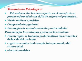 Tratamiento Psicológico:
 Psicoeducación: hacerse experto en el manejo de su
propia enfermedad con el fin de mejorar el pronostico.
 Visión realista y positiva.
 Comprenderla y guiarla.
 Estrategias de autoobservación y autocuidado:
Para manejar los síntomas y prevenir las recaídas.
 Psicoterapia: se trabajan problemáticas más concretas
de la vida del paciente
 cognitivo-conductual- terapia interpersonal y del
ritmo social.
 elecro-convulsiva
 
