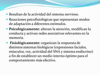  Resultan de la actividad del sistema nervioso.
 Reacciones psicofisiológicas que representan modos
de adaptación a diferentes estímulos.
 Psicológicamente: alteran la atención, modifican la
conducta y activan redes asociativas relevantes en la
memoria.
 Fisiológicamente: organizan la respuesta de
distintos sistemas biológicos (expresiones faciales,
músculos, voz, actividad del SNA y sistema endócrino)
a fin de establecer un medio interno óptimo para el
comportamiento más efectivo.
 