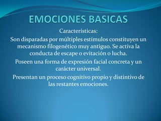 Características:
Son disparadas por múltiples estímulos constituyen un
mecanismo filogenético muy antiguo. Se activa la
conducta de escape o evitación o lucha.
Poseen una forma de expresión facial concreta y un
carácter universal.
Presentan un proceso cognitivo propio y distintivo de
las restantes emociones.
 