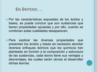 EN SÍNTESIS….

   Por las características expuestas de los ácidos y
    bases, se puede concluir que son sustancias que
    tienen propiedades opuestas y por ello, cuando se
    combinan estas cualidades desaparecen.

   Para explicar las diversas propiedades que
    presentan los ácidos y bases es necesario abordar
    diversos enfoques teóricos que los químicos han
    planteado en función a la composición y estructura
    de las sustancias, cada teoría tiene sus ventajas y
    desventajas, las cuales serán obvias al desarrollar
    dichas teorías.
 