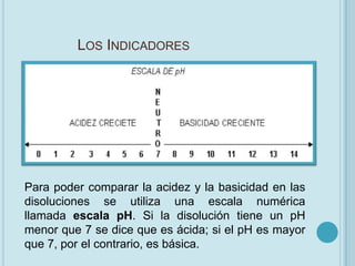 LOS INDICADORES




Para poder comparar la acidez y la basicidad en las
disoluciones se utiliza una escala numérica
llamada escala pH. Si la disolución tiene un pH
menor que 7 se dice que es ácida; si el pH es mayor
que 7, por el contrario, es básica.
 