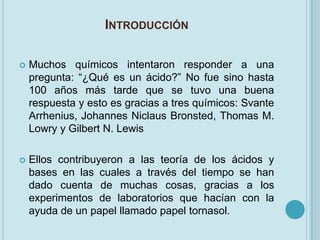 INTRODUCCIÓN

   Muchos químicos intentaron responder a una
    pregunta: “¿Qué es un ácido?” No fue sino hasta
    100 años más tarde que se tuvo una buena
    respuesta y esto es gracias a tres químicos: Svante
    Arrhenius, Johannes Niclaus Bronsted, Thomas M.
    Lowry y Gilbert N. Lewis

   Ellos contribuyeron a las teoría de los ácidos y
    bases en las cuales a través del tiempo se han
    dado cuenta de muchas cosas, gracias a los
    experimentos de laboratorios que hacían con la
    ayuda de un papel llamado papel tornasol.
 
