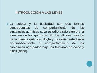 INTRODUCCIÓN A LAS LEYES

   La acidez y la basicidad son dos formas
    contrapuestas    de    comportamiento     de     las
    sustancias químicas cuyo estudio atrajo siempre la
    atención de los químicos. En los albores mismos
    de la ciencia química, Boyle y Lavoisier estudiaron
    sistemáticamente el comportamiento de las
    sustancias agrupadas bajo los términos de ácido y
    álcali (base).
 