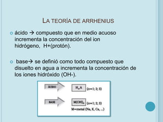 LA TEORÍA DE ARRHENIUS
   ácido  compuesto que en medio acuoso
    incrementa la concentración del ion
    hidrógeno, H+(protón).

    base se definió como todo compuesto que
    disuelto en agua a incrementa la concentración de
    los iones hidróxido (OH-).
 