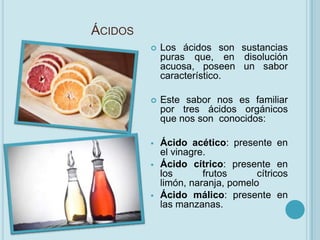 ÁCIDOS
            Los ácidos son sustancias
             puras que, en disolución
             acuosa, poseen un sabor
             característico.

            Este sabor nos es familiar
             por tres ácidos orgánicos
             que nos son conocidos:

            Ácido acético: presente en
             el vinagre.
            Ácido cítrico: presente en
             los       frutos      cítricos
             limón, naranja, pomelo
            Ácido málico: presente en
             las manzanas.
 