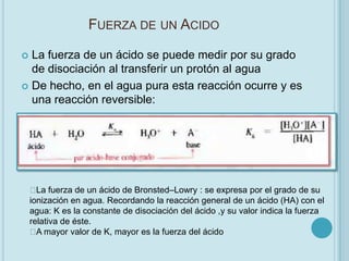 FUERZA DE UN ACIDO

 La fuerza de un ácido se puede medir por su grado
  de disociación al transferir un protón al agua
 De hecho, en el agua pura esta reacción ocurre y es
  una reacción reversible:




     fuerza de un ácido de Bronsted–Lowry : se expresa por el grado de su
      La
    ionización en agua. Recordando la reacción general de un ácido (HA) con el
    agua: K es la constante de disociación del ácido ,y su valor indica la fuerza
    relativa de éste.
     mayor valor de K, mayor es la fuerza del ácido
      A
 