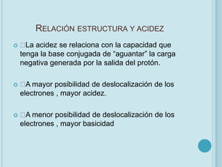 RELACIÓN ESTRUCTURA Y ACIDEZ
    acidez se relaciona con la capacidad que
      La
    tenga la base conjugada de “aguantar” la carga
    negativa generada por la salida del protón.

    mayor posibilidad de deslocalización de los
      A
    electrones , mayor acidez.

    menor posibilidad de deslocalización de los
      A
    electrones , mayor basicidad
 
