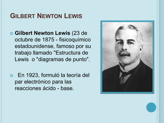 GILBERT NEWTON LEWIS

   Gilbert Newton Lewis (23 de
    octubre de 1875 - fisicoquímico
    estadounidense, famoso por su
    trabajo llamado "Estructura de
    Lewis o "diagramas de punto".

    En 1923, formuló la teoría del
    par electrónico para las
    reacciones ácido - base.
 