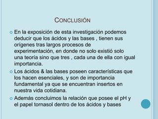 CONCLUSIÓN
 En la exposición de esta investigación podemos
  deducir que los ácidos y las bases , tienen sus
  orígenes tras largos procesos de
  experimentación, en donde no solo existió solo
  una teoría sino que tres , cada una de ella con igual
  importancia.
 Los ácidos & las bases poseen características que
  los hacen esenciales, y son de importancia
  fundamental ya que se encuentran insertos en
  nuestra vida cotidiana.
 Además concluimos la relación que posee el pH y
  el papel tornasol dentro de los ácidos y bases
 