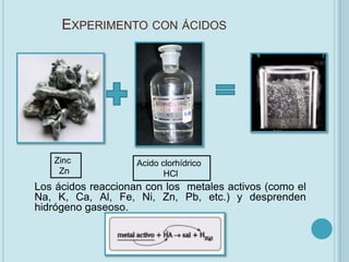 EXPERIMENTO CON ÁCIDOS




   Zinc             Acido clorhídrico
    Zn                     HCl
Los ácidos reaccionan con los metales activos (como el
Na, K, Ca, Al, Fe, Ni, Zn, Pb, etc.) y desprenden
hidrógeno gaseoso.
 