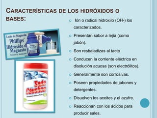 CARACTERÍSTICAS DE LOS HIDRÓXIDOS O
BASES:              Ión o radical hidroxilo (OH-) los

                              caracterizados.

                             Presentan sabor a lejía (como
                              jabón).

                             Son resbaladizas al tacto

                             Conducen la corriente eléctrica en
                              disolución acuosa (son electrólitos).
                             Generalmente son corrosivas.

                             Poseen propiedades de jabones y
                              detergentes.

                             Disuelven los aceites y el azufre.

                             Reaccionan con los ácidos para
                              producir sales.
 