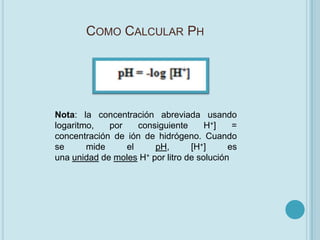 COMO CALCULAR PH




Nota: la concentración abreviada usando
logaritmo,   por    consiguiente      H +]   =
concentración de ión de hidrógeno. Cuando
se      mide     el     pH,       [H+]      es
una unidad de moles H+ por litro de solución
 