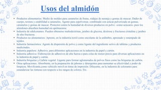 Usos del almidón
• Productos alimentarios: Medio de moldeo para caramelos de frutas, rodajas de naranja y gomas de mascar. Dador de
cuerpo, textura y estabilidad a caramelos. Agente para espolvorear, combinado con azúcar pulverizada en gomas,
caramelos y gomas de mascar. Protector contra la humedad de diversos productos en polvo –como azúcares- pues los
almidones absorben humedad sin apelmazarse.
• Industria de edulcorantes: Pueden obtenerse maltodextrinas, jarabes de glucosa, dextrosa y fructuosa cristalina y jarabes
de alta fructuosa.
• Productos no alimentarios: Apresto, en la industria textil como encolante de la urdimbre, aprestado y estampado de
tejidos.
• Industria farmacéutica: Agente de dispersión de polvo y como ligante del ingrediente activo de tabletas y productos
medicinales.
• Industria papelera: Adhesivo, para diferentes aplicaciones en la industria de papel y cartón.
• Industria adhesiva: Elaboración de adhesivos de alta fuerza o para colas de menor precio para diversas aplicaciones en
la industria de papel y cartón.
• Industria briquetas y Carbón vegetal: Ligante para formar aglomerados de polvos finos como las briquetas de carbón.
• Otras aplicaciones: Absorbente, en la preparación de jabones y detergentes para aumentar su efectividad y poder de
limpieza. Movilizante,como vehículo móvil en tintas de impresión. Diluyente, en la industria de colorantes para
estandarizar las tinturas con respecto a los rangos de colores. Etc.
 