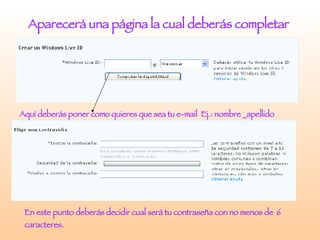 Aparecerá una página la cual deberás completar  Aquí deberás poner como quieres que sea tu e-mail  Ej.: nombre _apellido En este punto deberás decidir cual será tu contraseña con no menos de  6 caracteres. 