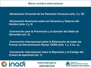 www.inadi.gob.ar
0800-999-2345
Marco Jurídico Internacional
-Declaración Universal de los Derechos Humanos (arts. 2 y 18)
-Declaración Americana sobre los Derechos y Deberes del
Hombre (arts. 2 y 3)
-Convención para la Prevención y la Sanción del Delito de
Genocidio (art. 2).
-Convención Internacional sobre la Eliminación de todas las
Formas de Discriminación Racial- CERD (arts. 1 y. 2 inc. a).
-Convención Internacional sobre la Represión y el Castigo del
Crimen de Apartheid (art. 1)
 