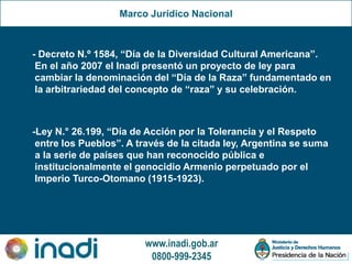 www.inadi.gob.ar
0800-999-2345
Marco Jurídico Nacional
- Decreto N.º 1584, “Día de la Diversidad Cultural Americana”.
En el año 2007 el Inadi presentó un proyecto de ley para
cambiar la denominación del “Día de la Raza” fundamentado en
la arbitrariedad del concepto de “raza” y su celebración.
-Ley N.° 26.199, “Día de Acción por la Tolerancia y el Respeto
entre los Pueblos”. A través de la citada ley, Argentina se suma
a la serie de países que han reconocido pública e
institucionalmente el genocidio Armenio perpetuado por el
Imperio Turco-Otomano (1915-1923).
 