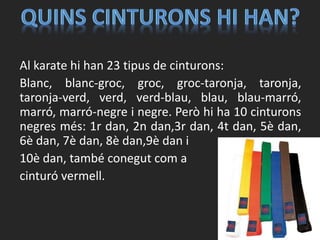Al karate hi han 23 tipus de cinturons:
Blanc, blanc-groc, groc, groc-taronja, taronja,
taronja-verd, verd, verd-blau, blau, blau-marró,
marró, marró-negre i negre. Però hi ha 10 cinturons
negres més: 1r dan, 2n dan,3r dan, 4t dan, 5è dan,
6è dan, 7è dan, 8è dan,9è dan i
10è dan, també conegut com a
cinturó vermell.
 