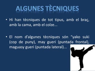 • Hi han tècniques de tot tipus, amb el braç,
amb la cama, amb el colze...
• El nom d’algunes tècniques són “yako suki
(cop de puny), may gueri (puntada frontal),
maguasy gueri (puntada lateral)...
 