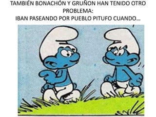 TAMBIÉN BONACHÓN Y GRUÑON HAN TENIDO OTRO
PROBLEMA:
IBAN PASEANDO POR PUEBLO PITUFO CUANDO…
 