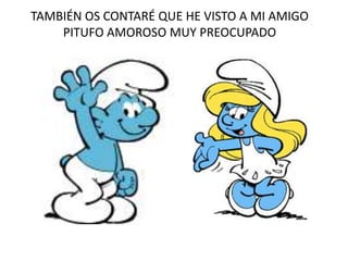 TAMBIÉN OS CONTARÉ QUE HE VISTO A MI AMIGO
PITUFO AMOROSO MUY PREOCUPADO
 