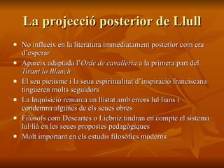 La projecció posterior de Llull No influeix en la literatura immediatament posterior com era d’esperar Apareix adaptada l’ Orde de cavalleria  a la primera part del  Tirant lo Blanch El seu pietisme i la seua espiritualitat d’inspiració franciscana tingueren molts seguidors La Inquisició remarca un llistat amb errors lul·lians i condemna algunes de els seues obres Filòsofs com Descartes o Liebniz tindran en compte el sistema lul·lià en les seues propostes pedagògiques Molt important en els estudis filosòfics moderns 