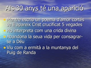 Als 30 anys té una aparició Mentre escriu un poema d’amor cortés se li apareix Crist crucificat 5 vegades Ho interpreta com una crida divina Abandona la seua vida per consagrar-se a Déu Viu com a ermità a la muntanya del Puig de Randa 